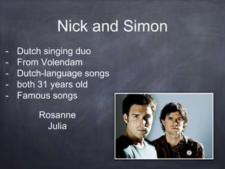 Nick and Simon
- Dutch singing duo
- From Volendam
- Dutch-language songs
- both 31 years old
- Famous songs
Rosanne
Julia
 
