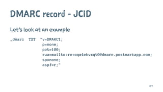 DMARC record - JCID
Let's look at an example
_dmarc TXT "v=DMARC1;
p=none;
pct=100;
rua=mailto:re+oqz4ekvxqt0@dmarc.postmarkapp.com;
sp=none;
aspf=r;"
107
 