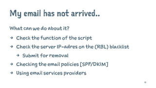 My email has not arrived..
What can we do about it?
4 Check the function of the script
4 Check the server IP-adres on the (RBL) blacklist
4 Submit for removal
4 Checking the email policies [SPF/DKIM]
4 Using email services providers
13
 