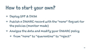 How to start your own?
4 Deploy SPF & DKIM
4 Publish a DMARC record with the “none” flag set for
the policies (monitor mode)
4 Analyze the data and modify your DMARC policy
4 from “none” to “quarantine” to “reject”
131
 