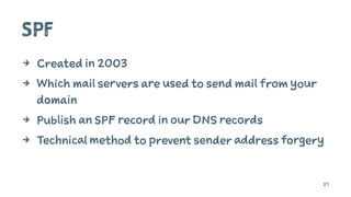 SPF
4 Created in 2003
4 Which mail servers are used to send mail from your
domain
4 Publish an SPF record in our DNS records
4 Technical method to prevent sender address forgery
27
 