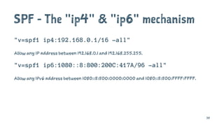 SPF - The "ip4" & "ip6" mechanism
"v=spf1 ip4:192.168.0.1/16 -all"
Allow any IP address between 192.168.0.1 and 192.168.255.255.
"v=spf1 ip6:1080::8:800:200C:417A/96 -all"
Allow any IPv6 address between 1080::8:800:0000:0000 and 1080::8:800:FFFF:FFFF.
38
 
