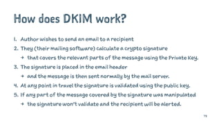 How does DKIM work?
1. Author wishes to send an email to a recipient
2. They (their mailing software) calculate a crypto signature
4 that covers the relevant parts of the message using the Private Key.
3. The signature is placed in the email header
4 and the message is then sent normally by the mail server.
4. At any point in travel the signature is validated using the public key.
5. If any part of the message covered by the signature was manipulated
4 the signature won’t validate and the recipient will be alerted.
73
 