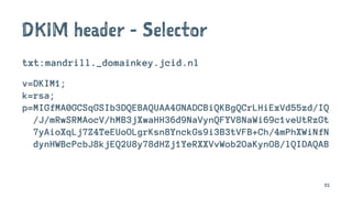 DKIM header - Selector
txt:mandrill._domainkey.jcid.nl
v=DKIM1;
k=rsa;
p=MIGfMA0GCSqGSIb3DQEBAQUAA4GNADCBiQKBgQCrLHiExVd55zd/IQ
/J/mRwSRMAocV/hMB3jXwaHH36d9NaVynQFYV8NaWi69c1veUtRzGt
7yAioXqLj7Z4TeEUoOLgrKsn8YnckGs9i3B3tVFB+Ch/4mPhXWiNfN
dynHWBcPcbJ8kjEQ2U8y78dHZj1YeRXXVvWob2OaKynO8/lQIDAQAB
82
 