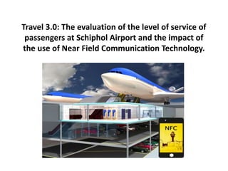 Travel 3.0: The evaluation of the level of service of
passengers at Schiphol Airport and the impact of
the use of Near Field Communication Technology.
 