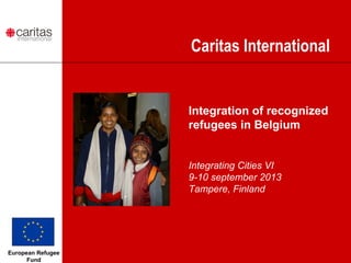 Caritas International
Integration of recognized
refugees in Belgium
Integrating Cities VI
9-10 september 2013
Tampere, Finland
European Refugee
Fund
 
