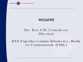 WELKOM! Drs. Ben A.W. Cornelissen Directeur HAN Expertisecentrum Informatica, Media en Communicatie (EIMC) 