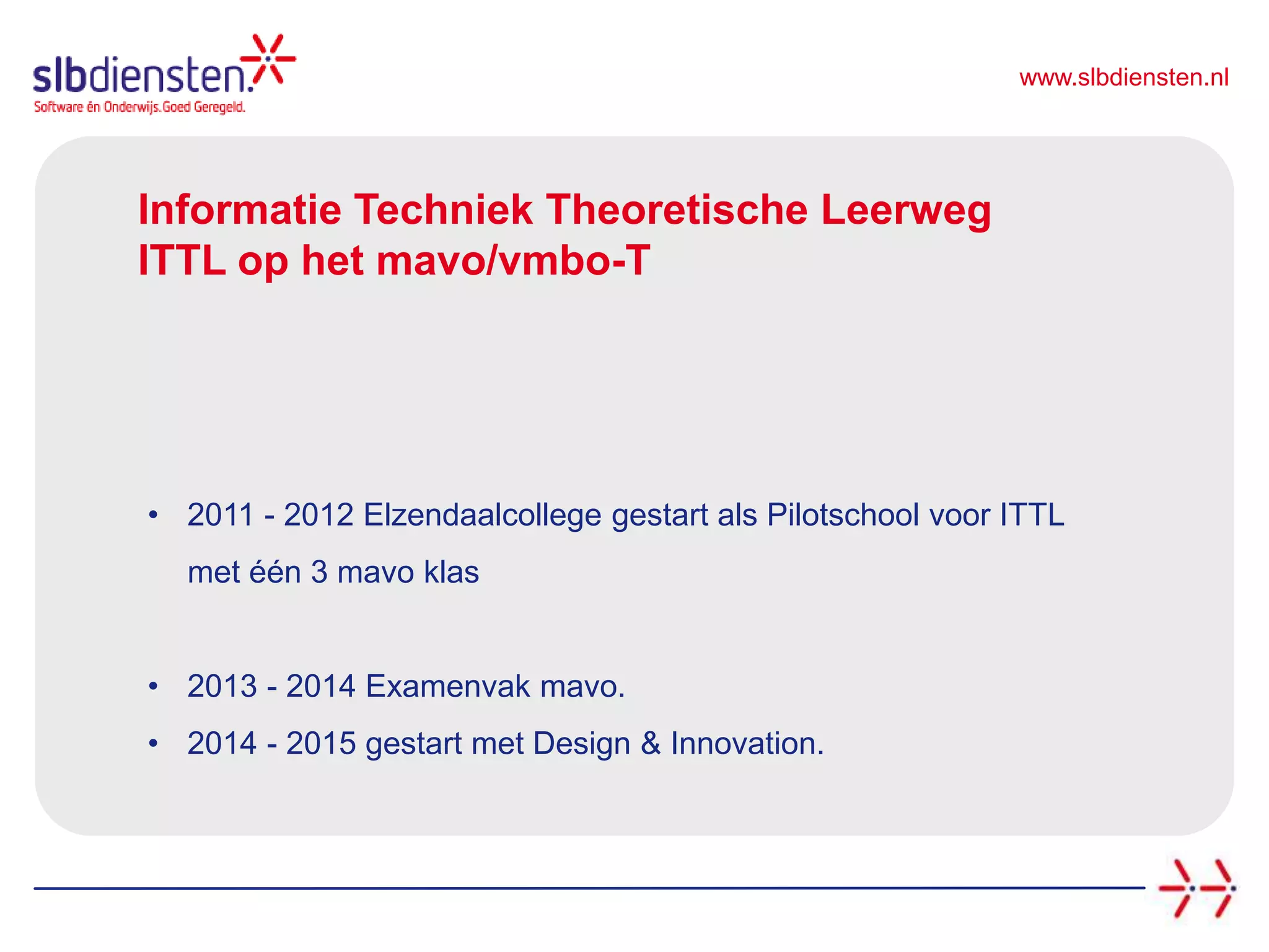 www.slbdiensten.nl
Informatie Techniek Theoretische Leerweg
ITTL op het mavo/vmbo-T
• 2011 - 2012 Elzendaalcollege gestart als Pilotschool voor ITTL
met één 3 mavo klas
• 2013 - 2014 Examenvak mavo.
• 2014 - 2015 gestart met Design & Innovation.
 