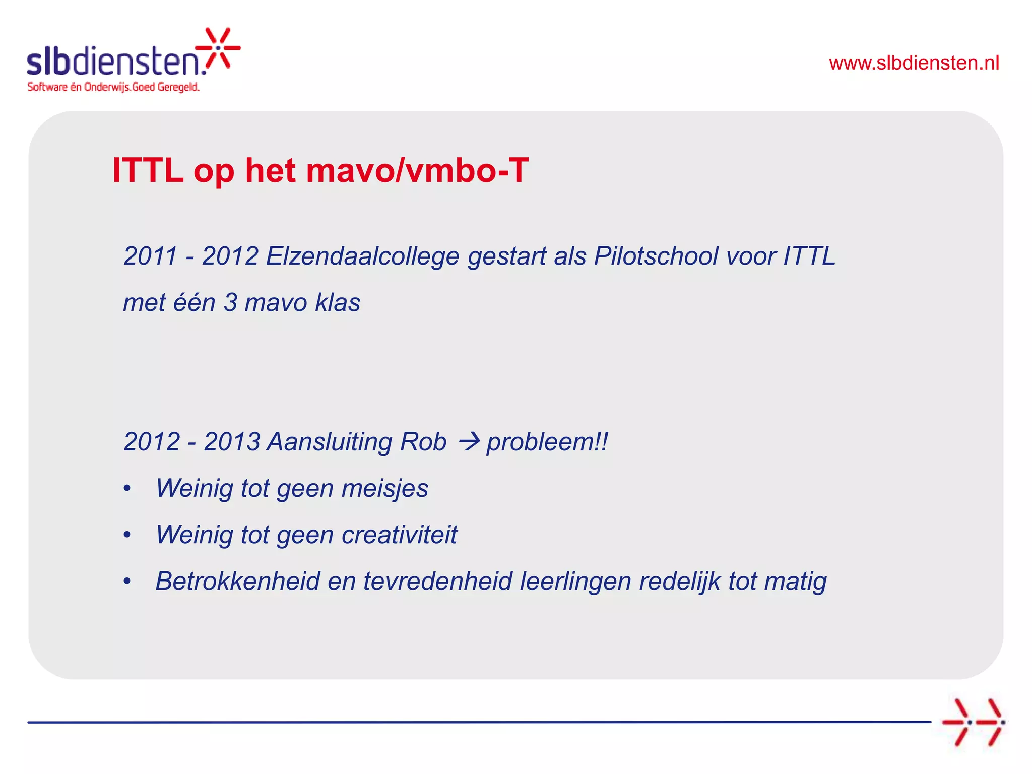 www.slbdiensten.nl
ITTL op het mavo/vmbo-T
2011 - 2012 Elzendaalcollege gestart als Pilotschool voor ITTL
met één 3 mavo klas
2012 - 2013 Aansluiting Rob  probleem!!
• Weinig tot geen meisjes
• Weinig tot geen creativiteit
• Betrokkenheid en tevredenheid leerlingen redelijk tot matig
 