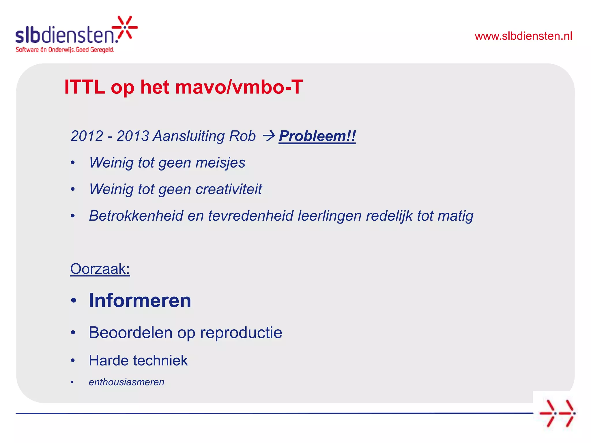 www.slbdiensten.nl
ITTL op het mavo/vmbo-T
2012 - 2013 Aansluiting Rob  Probleem!!
• Weinig tot geen meisjes
• Weinig tot geen creativiteit
• Betrokkenheid en tevredenheid leerlingen redelijk tot matig
Oorzaak:
• Informeren
• Beoordelen op reproductie
• Harde techniek
• enthousiasmeren
 