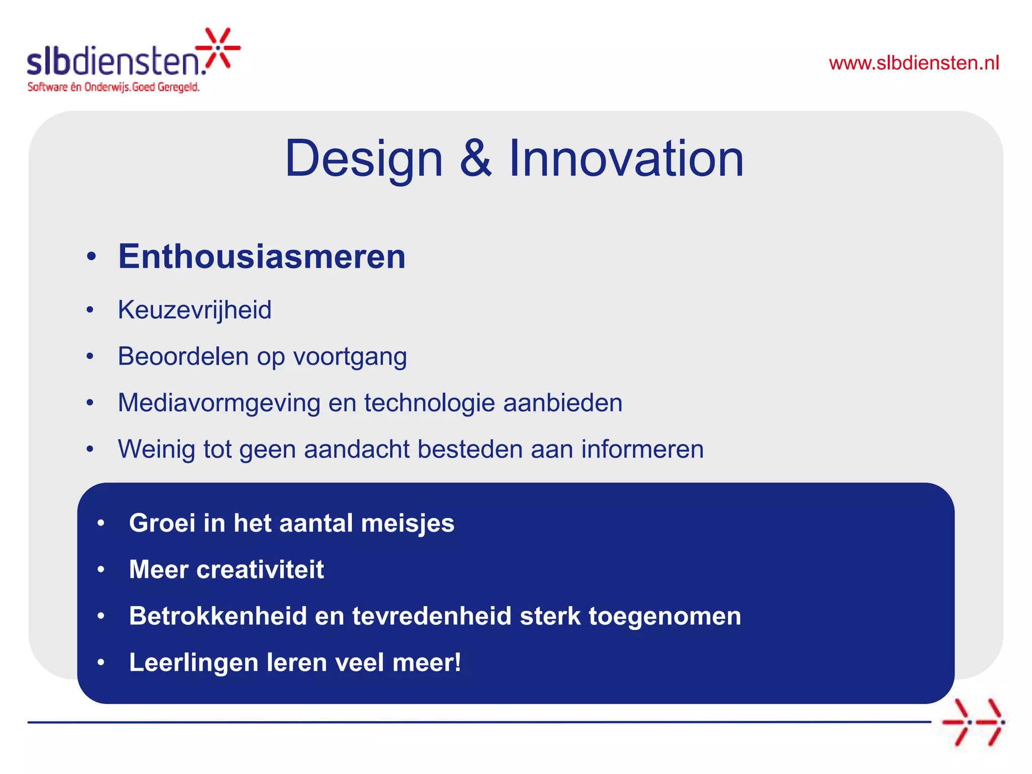 www.slbdiensten.nl
• Groei in het aantal meisjes
• Meer creativiteit
• Betrokkenheid en tevredenheid sterk toegenomen
• Leerlingen leren veel meer!
Design & Innovation
• Enthousiasmeren
• Keuzevrijheid
• Beoordelen op voortgang
• Mediavormgeving en technologie aanbieden
• Weinig tot geen aandacht besteden aan informeren
 