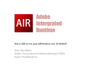 Wat is AIR en wat  gaat AIR beteken voor  de Mobiel? Door: Bas Bakker Studie: Communicatie & MultimediaDesign (CMD) Kader: Proefafstuderen Adobe Intergrated Runtime 