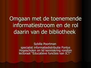 Omgaan met de toenemende informatiestroom en de rol daarin van de bibliotheek   Sybilla Poortman  specialist informatiedistributie Fontys Hogescholen en lid kenniskring rondom lectoraat “Educatieve functies van ICT”   