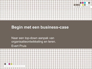 Begin met een business-case

Naar een top-down aanpak van
organisatieontwikkeling en leren.
Evert Pruis
 