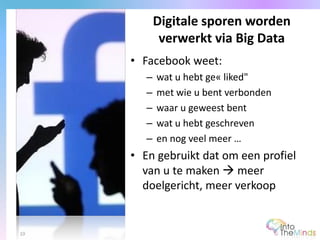 • Facebook weet:
– wat u hebt ge« liked"
– met wie u bent verbonden
– waar u geweest bent
– wat u hebt geschreven
– en nog veel meer …
• En gebruikt dat om een profiel
van u te maken  meer
doelgericht, meer verkoop
Digitale sporen worden
verwerkt via Big Data
10
 