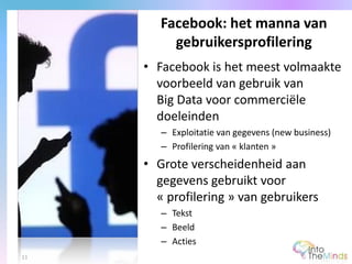 • Facebook is het meest volmaakte
voorbeeld van gebruik van
Big Data voor commerciële
doeleinden
– Exploitatie van gegevens (new business)
– Profilering van « klanten »
• Grote verscheidenheid aan
gegevens gebruikt voor
« profilering » van gebruikers
– Tekst
– Beeld
– Acties
Facebook: het manna van
gebruikersprofilering
11
 