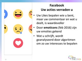 • Uw Likes bepalen wie u bent,
maar uw commentaar en wat u
deelt, is waardevoller
• Door emoticons (feb 2016) zijn
uw emoties gekend
• Wat u schrijft, wordt
geanalyseerd door algoritmen
om zo uw interesses te bepalen
Facebook
Uw acties verraden u
12
 