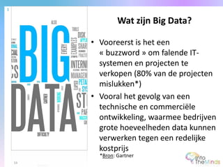 • Vooreerst is het een
« buzzword » om falende IT-
systemen en projecten te
verkopen (80% van de projecten
mislukken*)
• Vooral het gevolg van een
technische en commerciële
ontwikkeling, waarmee bedrijven
grote hoeveelheden data kunnen
verwerken tegen een redelijke
kostprijs
Wat zijn Big Data?
1
16
*Bron: Gartner
 
