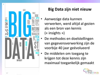 • Aanwezige data kunnen
verwerken, werd altijd al gezien
als een bron van kennis
(« insights »)
• De methodes en doelstellingen
van gegevensverwerking zijn de
voorbije 40 jaar geëvolueerd
• De middelen om toegang te
krijgen tot deze kennis zijn
maximaal toegankelijk gemaakt
Big Data zijn niet nieuw
1
17
 