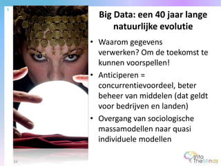 • Waarom gegevens
verwerken? Om de toekomst te
kunnen voorspellen!
• Anticiperen =
concurrentievoordeel, beter
beheer van middelen (dat geldt
voor bedrijven en landen)
• Overgang van sociologische
massamodellen naar quasi
individuele modellen
Big Data: een 40 jaar lange
natuurlijke evolutie
1
24
 