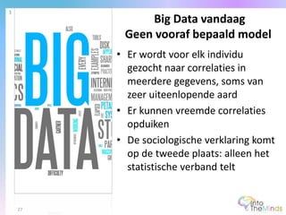 • Er wordt voor elk individu
gezocht naar correlaties in
meerdere gegevens, soms van
zeer uiteenlopende aard
• Er kunnen vreemde correlaties
opduiken
• De sociologische verklaring komt
op de tweede plaats: alleen het
statistische verband telt
Big Data vandaag
Geen vooraf bepaald model
1
27
 