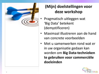 • Pragmatisch uitleggen wat
‘Big Data’ betekent
(demystificeren)
• Maximaal illustreren aan de hand
van concrete voorbeelden
• Met u samenwerken rond wat er
in uw organisatie gedaan kan
worden om Big Data-technieken
te gebruiken voor commerciële
doeleinden
(Mijn) doelstellingen voor
deze workshop
3
 