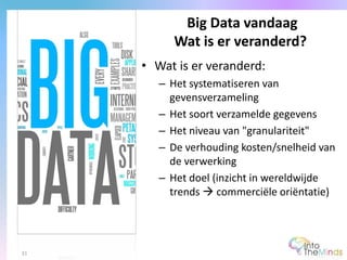 • Wat is er veranderd:
– Het systematiseren van
gevensverzameling
– Het soort verzamelde gegevens
– Het niveau van "granulariteit"
– De verhouding kosten/snelheid van
de verwerking
– Het doel (inzicht in wereldwijde
trends  commerciële oriëntatie)
Big Data vandaag
Wat is er veranderd?
31
 