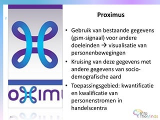 • Gebruik van bestaande gegevens
(gsm-signaal) voor andere
doeleinden  visualisatie van
personenbewegingen
• Kruising van deze gegevens met
andere gegevens van socio-
demografische aard
• Toepassingsgebied: kwantificatie
en kwalificatie van
personenstromen in
handelscentra
Proximus2
41
 