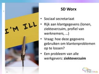 • Sociaal secretariaat
• Rijk aan klantgegevens (lonen,
ziekteverzuim, profiel van
werknemers, …)
• Vraag: hoe deze gegevens
gebruiken om klantenproblemen
op te lossen?
• Een probleem van alle
werkgevers: ziekteverzuim
SD Worx2
46
 