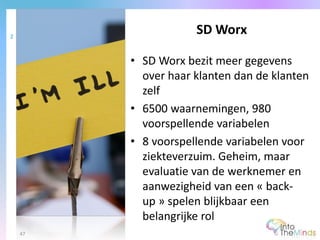 • SD Worx bezit meer gegevens
over haar klanten dan de klanten
zelf
• 6500 waarnemingen, 980
voorspellende variabelen
• 8 voorspellende variabelen voor
ziekteverzuim. Geheim, maar
evaluatie van de werknemer en
aanwezigheid van een « back-
up » spelen blijkbaar een
belangrijke rol
SD Worx2
47
 