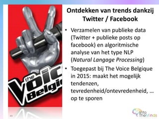 • Verzamelen van publieke data
(Twitter + publieke posts op
facebook) en algoritmische
analyse van het type NLP
(Natural Langage Processing)
• Toegepast bij The Voice Belgique
in 2015: maakt het mogelijk
tendenzen,
tevredenheid/ontevredenheid, …
op te sporen
Ontdekken van trends dankzij
Twitter / Facebook
49
 