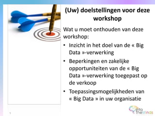 Wat u moet onthouden van deze
workshop:
• Inzicht in het doel van de « Big
Data »-verwerking
• Beperkingen en zakelijke
opportuniteiten van de « Big
Data »-verwerking toegepast op
de verkoop
• Toepassingsmogelijkheden van
« Big Data » in uw organisatie
(Uw) doelstellingen voor deze
workshop
5
 