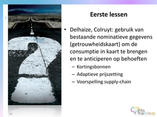 • Delhaize, Colruyt: gebruik van
bestaande nominatieve gegevens
(getrouwheidskaart) om de
consumptie in kaart te brengen
en te anticiperen op behoeften
– Kortingsbonnen
– Adaptieve prijszetting
– Voorspelling supply-chain
Eerste lessen2
53
 