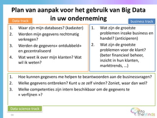 Plan van aanpak voor het gebruik van Big Data
in uw onderneming
59
1. Waar zijn mijn databases? (kadaster)
2. Werden mijn gegevens rechtmatig
verkregen?
3. Werden de gegevens« ontdubbeld»
en gecentraliseerd
4. Wat weet ik over mijn klanten? Wat
wil ik weten?
1. Wat zijn de grootste
problemen inzake business en
handel? (anticiperen)
2. Wat zijn de grootste
problemen voor de klant?
(beter financieel beheer,
inzicht in hun klanten,
markttrends, …)
1. Hoe kunnen gegevens me helpen te beantwoorden aan de businessvragen?
2. Welke gegevens ontbreken? Kunt u ze zelf vinden? Zoniet, waar dan wel?
3. Welke competenties zijn intern beschikbaar om de gegevens te
« verfijnen »?
Data track business track
Data science track
 