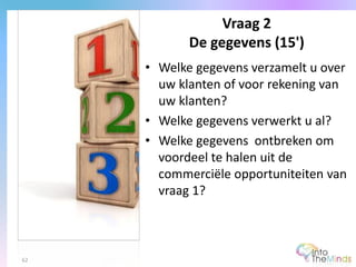 • Welke gegevens verzamelt u over
uw klanten of voor rekening van
uw klanten?
• Welke gegevens verwerkt u al?
• Welke gegevens ontbreken om
voordeel te halen uit de
commerciële opportuniteiten van
vraag 1?
Vraag 2
De gegevens (15')
62
 