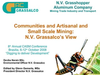 N.V. Grasshopper Aluminum Company Mining Trade Industry and Transport Communities and Artisanal and Small Scale Mining: N.V. Grassalco’s View Devika Narain BSc. Environmental Officer N.V. Grassalco Edited by Glenn Gemerts, MSc President Director N.V. Grassalco 8 th  Annual CASM Conference Brasilia, 6-12 th  October 2008 “ Digging to deliver Development” 