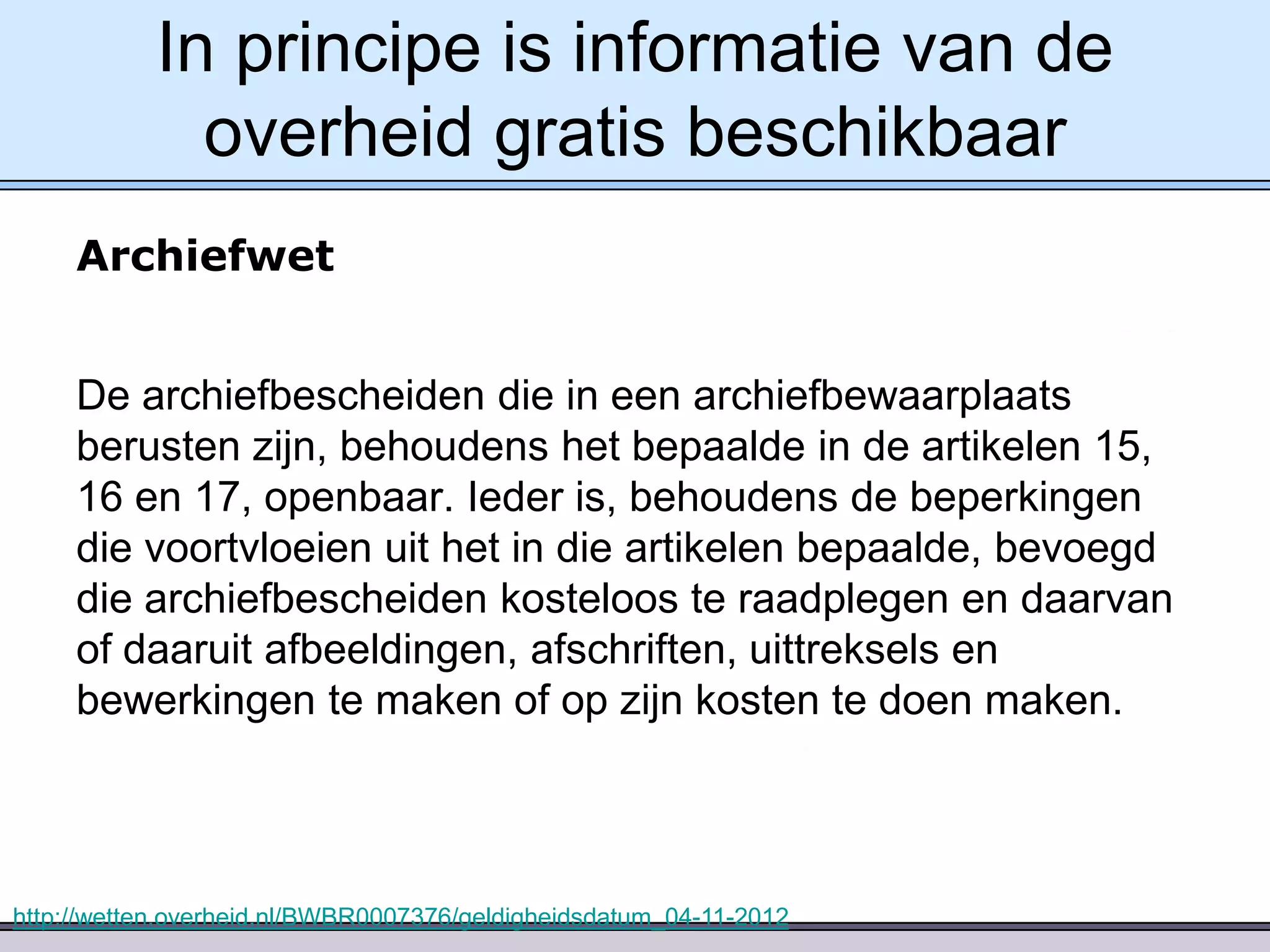 In principe is informatie van de
overheid gratis beschikbaar
Archiefwet
De archiefbescheiden die in een archiefbewaarplaats
berusten zijn, behoudens het bepaalde in de artikelen 15,
16 en 17, openbaar. Ieder is, behoudens de beperkingen
die voortvloeien uit het in die artikelen bepaalde, bevoegd
die archiefbescheiden kosteloos te raadplegen en daarvan
of daaruit afbeeldingen, afschriften, uittreksels en
bewerkingen te maken of op zijn kosten te doen maken.

http://wetten.overheid.nl/BWBR0007376/geldigheidsdatum_04-11-2012

 