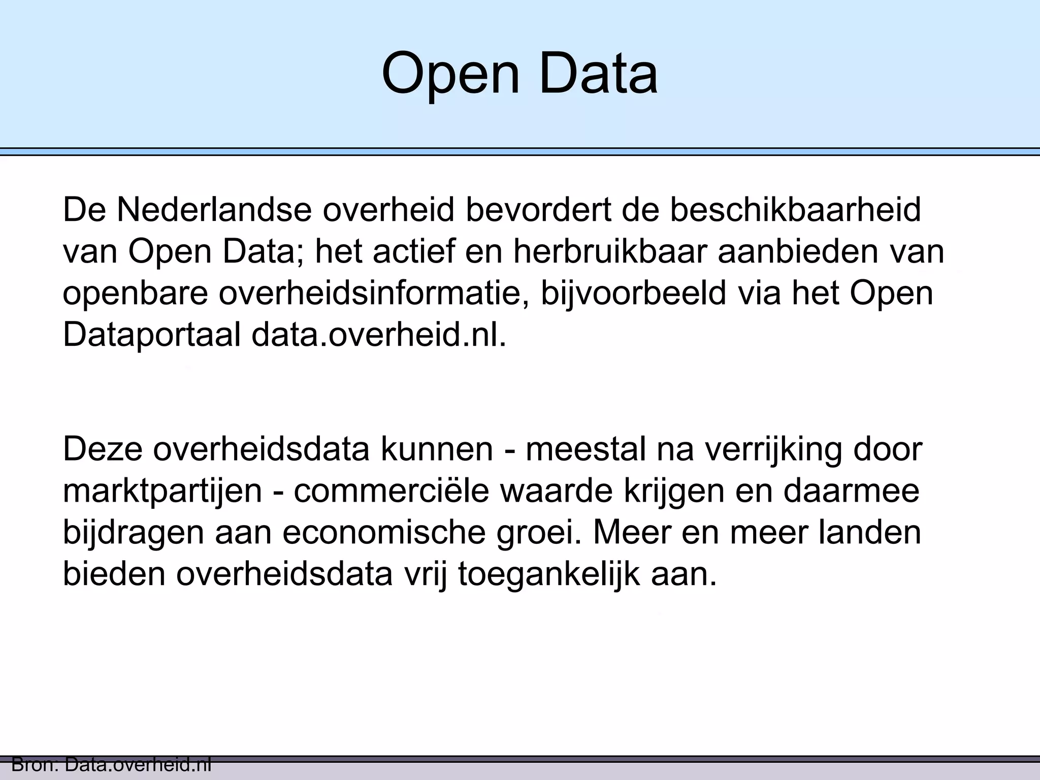 Open Data
De Nederlandse overheid bevordert de beschikbaarheid
van Open Data; het actief en herbruikbaar aanbieden van
openbare overheidsinformatie, bijvoorbeeld via het Open
Dataportaal data.overheid.nl.

Deze overheidsdata kunnen - meestal na verrijking door
marktpartijen - commerciële waarde krijgen en daarmee
bijdragen aan economische groei. Meer en meer landen
bieden overheidsdata vrij toegankelijk aan.

Bron: Data.overheid.nl

 