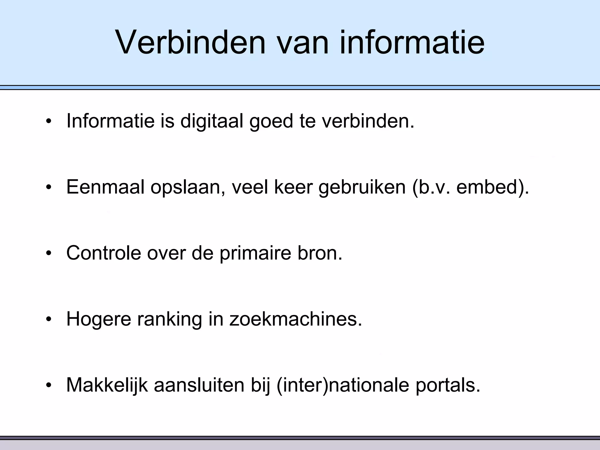 Verbinden van informatie
• Informatie is digitaal goed te verbinden.
• Eenmaal opslaan, veel keer gebruiken (b.v. embed).
• Controle over de primaire bron.
• Hogere ranking in zoekmachines.
• Makkelijk aansluiten bij (inter)nationale portals.

 