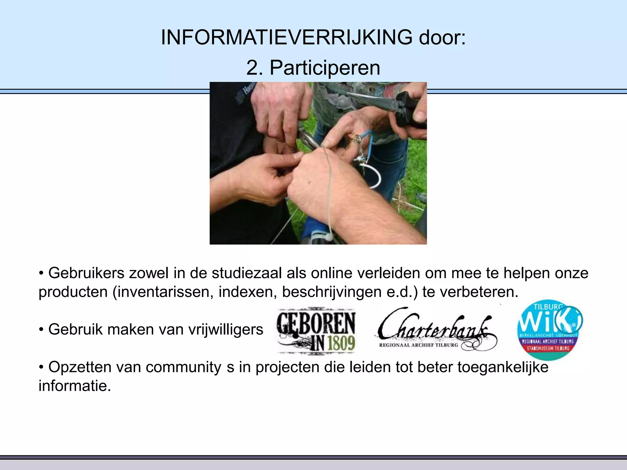 INFORMATIEVERRIJKING door:
2. Participeren

• Gebruikers zowel in de studiezaal als online verleiden om mee te helpen onze
producten (inventarissen, indexen, beschrijvingen e.d.) te verbeteren.
• Gebruik maken van vrijwilligers
• Opzetten van community s in projecten die leiden tot beter toegankelijke
informatie.

 