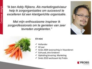 “Ik ben Addy Rijkens. Als marketingadviseur
help ik zorgorganisaties om succesvol te
excelleren tot een klantgerichte organisatie.
Met mijn enthousiasme inspireer ik
zorgprofessionals om te genieten van zeer
tevreden zorgklanten.”
CV mini
 Hollander
 42 jaar
 Sinds 2004 woonachtig in Vlaanderen
 Gehuwd, drie kinderen
 Opleiding/ervaring: Marketing
 Sinds 2010 werkzaam bij Probis
Customerdelight
 