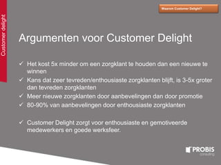 Argumenten voor Customer Delight
 Het kost 5x minder om een zorgklant te houden dan een nieuwe te
winnen
 Kans dat zeer tevreden/enthousiaste zorgklanten blijft, is 3-5x groter
dan tevreden zorgklanten
 Meer nieuwe zorgklanten door aanbevelingen dan door promotie
 80-90% van aanbevelingen door enthousiaste zorgklanten
 Customer Delight zorgt voor enthousiaste en gemotiveerde
medewerkers en goede werksfeer.
Waarom Customer Delight?
Customerdelight
 