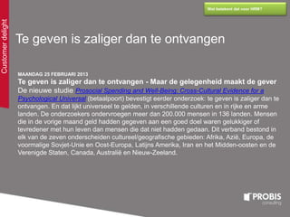 Customerdelight
Wat betekent dat voor HRM?
Te geven is zaliger dan te ontvangen
MAANDAG 25 FEBRUARI 2013
Te geven is zaliger dan te ontvangen - Maar de gelegenheid maakt de gever
De nieuwe studie Prosocial Spending and Well-Being: Cross-Cultural Evidence for a
Psychological Universal (betaalpoort) bevestigt eerder onderzoek: te geven is zaliger dan te
ontvangen. En dat lijkt universeel te gelden, in verschillende culturen en in rijke en arme
landen. De onderzoekers ondervroegen meer dan 200.000 mensen in 136 landen. Mensen
die in de vorige maand geld hadden gegeven aan een goed doel waren gelukkiger of
tevredener met hun leven dan mensen die dat niet hadden gedaan. Dit verband bestond in
elk van de zeven onderscheiden cultureel/geografische gebieden: Afrika, Azië, Europa, de
voormalige Sovjet-Unie en Oost-Europa, Latijns Amerika, Iran en het Midden-oosten en de
Verenigde Staten, Canada, Australië en Nieuw-Zeeland.
 