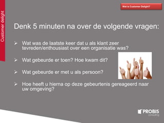 Denk 5 minuten na over de volgende vragen:
 Wat was de laatste keer dat u als klant zeer
tevreden/enthousiast over een organisatie was?
 Wat gebeurde er toen? Hoe kwam dit?
 Wat gebeurde er met u als persoon?
 Hoe heeft u hierna op deze gebeurtenis gereageerd naar
uw omgeving?
Wat is Customer Delight?
Customerdelight
 