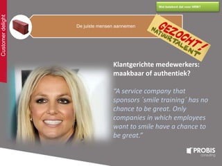 Customerdelight
Wat betekent dat voor HRM?
De juiste mensen aannemen
Klantgerichte medewerkers:
maakbaar of authentiek?
“A service company that
sponsors ´smile training´ has no
chance to be great. Only
companies in which employees
want to smile have a chance to
be great.”
 