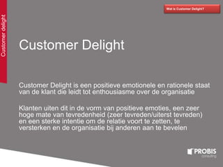 Customer Delight
Customer Delight is een positieve emotionele en rationele staat
van de klant die leidt tot enthousiasme over de organisatie
Klanten uiten dit in de vorm van positieve emoties, een zeer
hoge mate van tevredenheid (zeer tevreden/uiterst tevreden)
en een sterke intentie om de relatie voort te zetten, te
versterken en de organisatie bij anderen aan te bevelen
Wat is Customer Delight?
Customerdelight
 