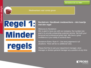 Customerdelight
Wat betekent dat voor HRM?
Medewerkers veel ruimte geven
Nordstrom: Handboek medewerkers – één kaartje
met één regel
Welcome to Nordstrom
We re glad to have you with our company. Our number one
goal is to provide outstanding customer service. Set both your
personal and professional goals high. We have a great
confidence in your ability to achieve them.
Nordstrom Rules: Rule # 1: Use best judgement in all
situations. There will be no additional rules.
Please feel free to ask your department manager, store
manager or division general manager any question at any time.
 