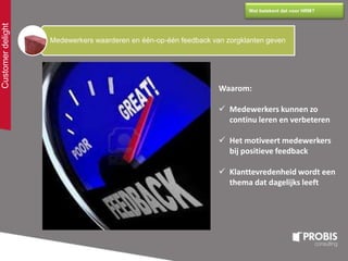 Customerdelight
Wat betekent dat voor HRM?
Medewerkers waarderen en één-op-één feedback van zorgklanten geven
Waarom:
 Medewerkers kunnen zo
continu leren en verbeteren
 Het motiveert medewerkers
bij positieve feedback
 Klanttevredenheid wordt een
thema dat dagelijks leeft
 
