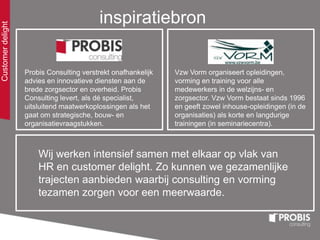 Customerdelight
inspiratiebron
Probis Consulting verstrekt onafhankelijk
advies en innovatieve diensten aan de
brede zorgsector en overheid. Probis
Consulting levert, als dé specialist,
uitsluitend maatwerkoplossingen als het
gaat om strategische, bouw- en
organisatievraagstukken.
Wij werken intensief samen met elkaar op vlak van
HR en customer delight. Zo kunnen we gezamenlijke
trajecten aanbieden waarbij consulting en vorming
tezamen zorgen voor een meerwaarde.
Vzw Vorm organiseert opleidingen,
vorming en training voor alle
medewerkers in de welzijns- en
zorgsector. Vzw Vorm bestaat sinds 1996
en geeft zowel inhouse-opleidingen (in de
organisaties) als korte en langdurige
trainingen (in seminariecentra).
 
