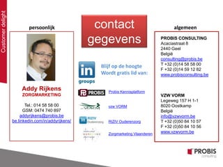 Customerdelight
Addy Rijkens
ZORGMARKETING
Tel.: 014 58 58 00
GSM: 0474 740 897
addyrijkens@probis.be
be.linkedin.com/in/addyrijkens/
Probis Kennisplatform
Zorgmarketing Vlaanderen
Blijf op de hoogte
Wordt gratis lid van:
persoonlijk
RIZIV Ouderenzorg
vzw VORM
PROBIS CONSULTING
Acaciastraat 8
2440 Geel
België
consulting@probis.be
T +32 (0)14 58 58 00
F +32 (0)14 59 12 82
www.probisconsulting.be
VZW VORM
Legeweg 157 H 1-1
8020 Oostkamp
België
info@vzwvorm.be
T +32 (0)50 84 10 57
F +32 (0)50 84 10 56
www.vzwvorm.be
algemeencontact
gegevens
 
